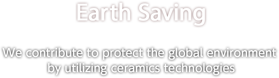 Earth Saving We contribute to protect the global environment by utilizing ceramics technologies.